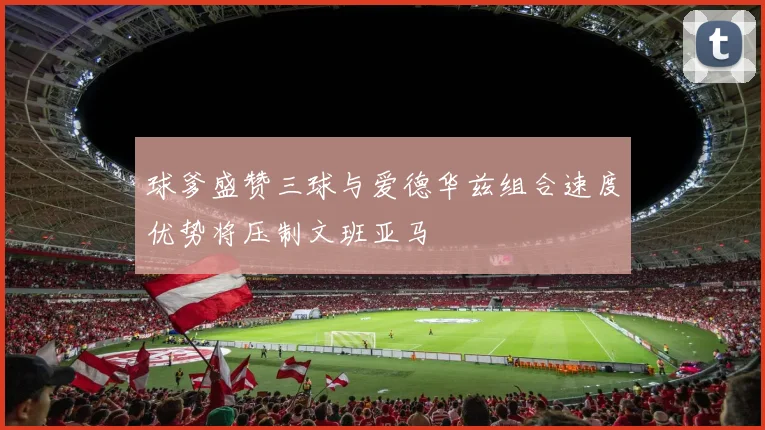 球爹盛赞三球与爱德华兹组合速度优势将压制文班亚马